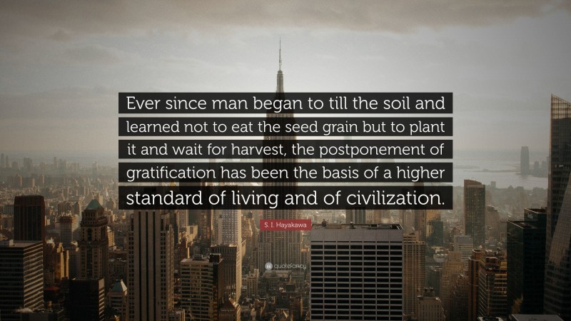 S. I. Hayakawa Quote: “Ever since man began to till the soil and learned not to eat the seed grain but to plant it and wait for harvest, the postponement of gratification has been the basis of a higher standard of living and of civilization.”