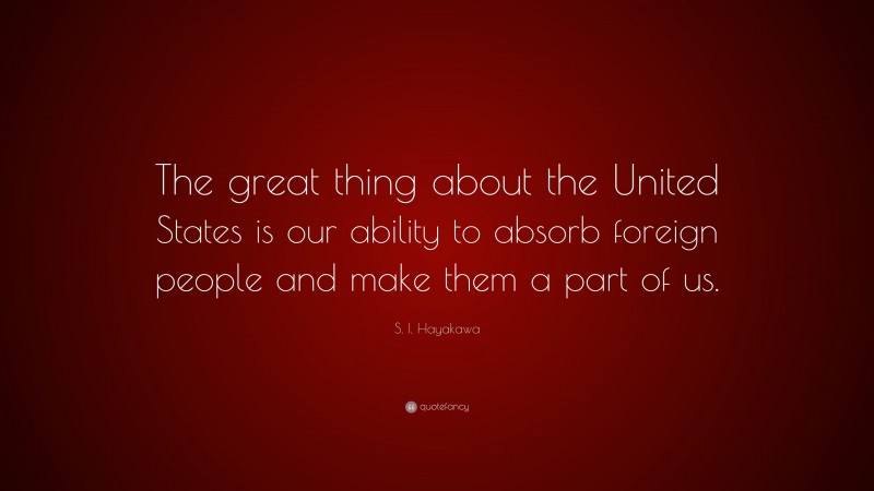 S. I. Hayakawa Quote: “The great thing about the United States is our ability to absorb foreign people and make them a part of us.”