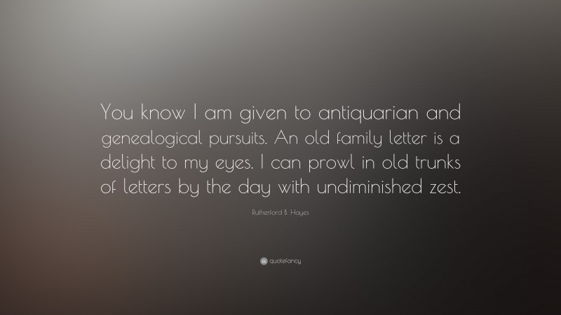 Rutherford B. Hayes Quote: “You know I am given to antiquarian and genealogical pursuits. An old family letter is a delight to my eyes. I can prowl in old trunks of letters by the day with undiminished zest.”