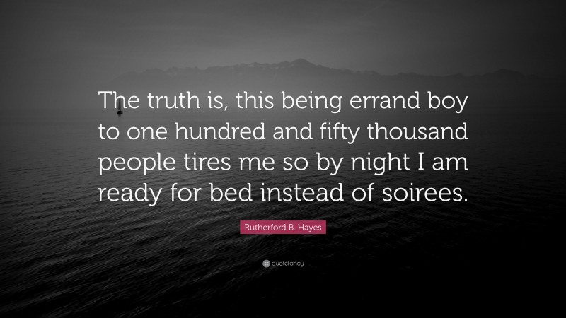 Rutherford B. Hayes Quote: “The truth is, this being errand boy to one hundred and fifty thousand people tires me so by night I am ready for bed instead of soirees.”