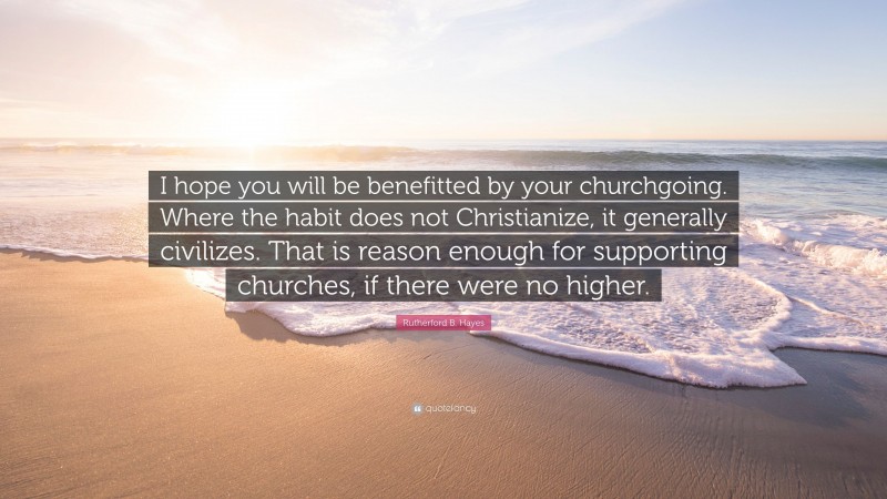 Rutherford B. Hayes Quote: “I hope you will be benefitted by your churchgoing. Where the habit does not Christianize, it generally civilizes. That is reason enough for supporting churches, if there were no higher.”