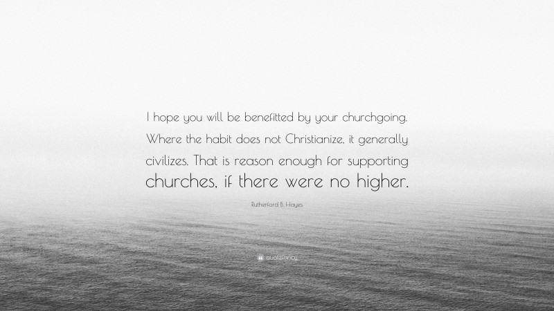 Rutherford B. Hayes Quote: “I hope you will be benefitted by your churchgoing. Where the habit does not Christianize, it generally civilizes. That is reason enough for supporting churches, if there were no higher.”