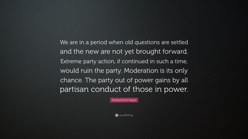 Rutherford B. Hayes Quote: “We are in a period when old questions are settled and the new are not yet brought forward. Extreme party action, if continued in such a time, would ruin the party. Moderation is its only chance. The party out of power gains by all partisan conduct of those in power.”