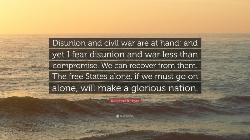 Rutherford B. Hayes Quote: “Disunion and civil war are at hand; and yet I fear disunion and war less than compromise. We can recover from them. The free States alone, if we must go on alone, will make a glorious nation.”