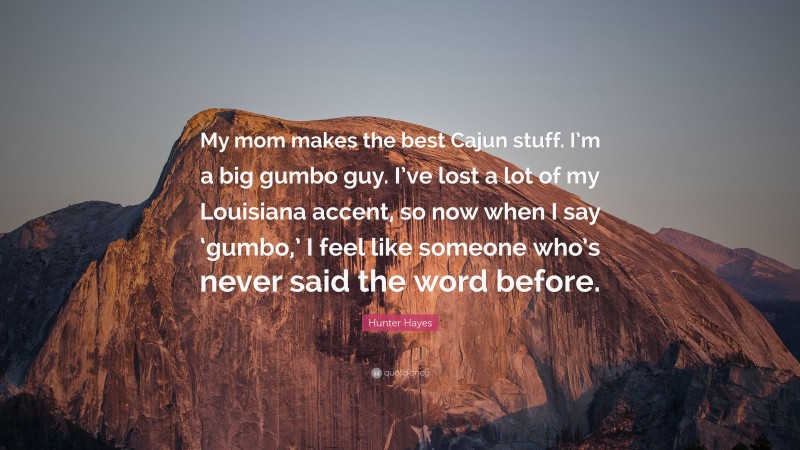 Hunter Hayes Quote: “My mom makes the best Cajun stuff. I’m a big gumbo guy. I’ve lost a lot of my Louisiana accent, so now when I say ‘gumbo,’ I feel like someone who’s never said the word before.”