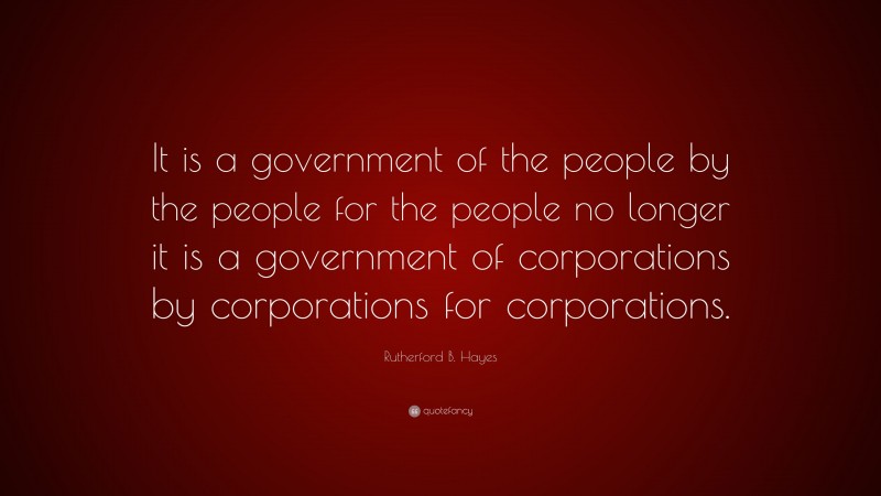 Rutherford B. Hayes Quote: “It is a government of the people by the people for the people no longer it is a government of corporations by corporations for corporations.”