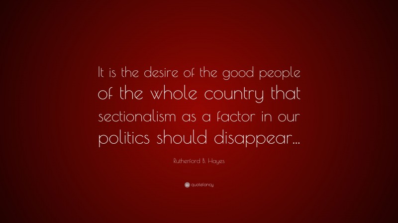 Rutherford B. Hayes Quote: “It is the desire of the good people of the whole country that sectionalism as a factor in our politics should disappear...”