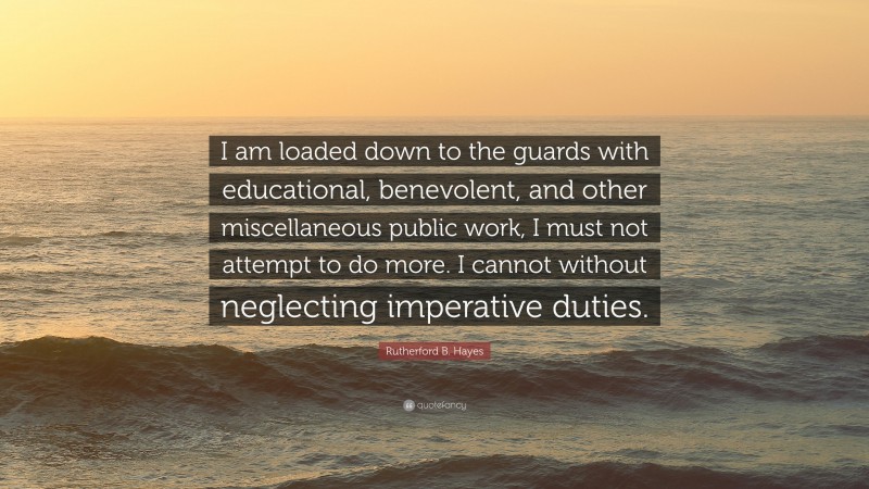 Rutherford B. Hayes Quote: “I am loaded down to the guards with educational, benevolent, and other miscellaneous public work, I must not attempt to do more. I cannot without neglecting imperative duties.”