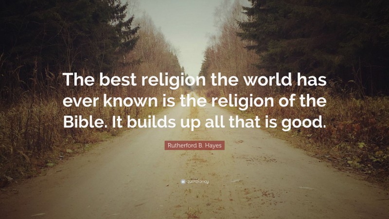 Rutherford B. Hayes Quote: “The best religion the world has ever known is the religion of the Bible. It builds up all that is good.”