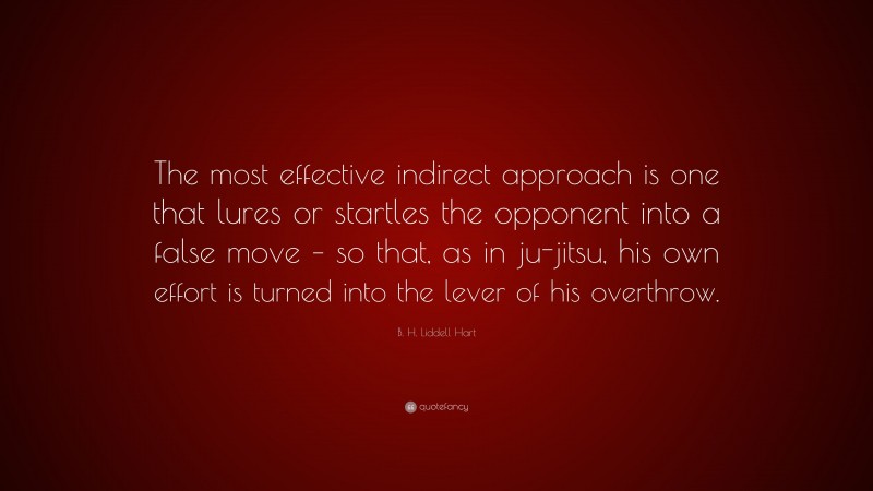 B. H. Liddell Hart Quote: “The most effective indirect approach is one that lures or startles the opponent into a false move – so that, as in ju-jitsu, his own effort is turned into the lever of his overthrow.”