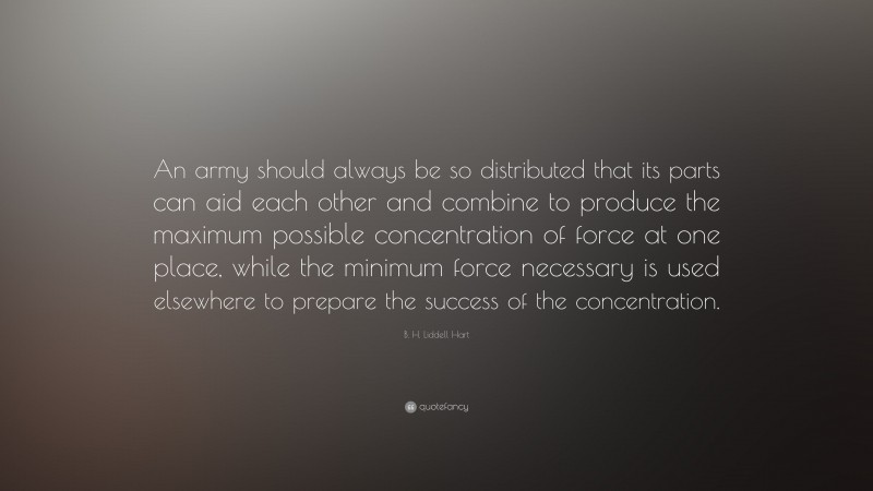 B. H. Liddell Hart Quote: “An army should always be so distributed that its parts can aid each other and combine to produce the maximum possible concentration of force at one place, while the minimum force necessary is used elsewhere to prepare the success of the concentration.”