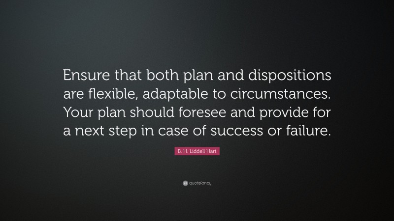 B. H. Liddell Hart Quote: “Ensure that both plan and dispositions are flexible, adaptable to circumstances. Your plan should foresee and provide for a next step in case of success or failure.”