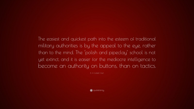 B. H. Liddell Hart Quote: “The easiest and quickest path into the esteem of traditional military authorities is by the appeal to the eye, rather than to the mind. The ‘polish and pipeclay’ school is not yet extinct, and it is easier for the mediocre intelligence to become an authority on buttons, than on tactics.”