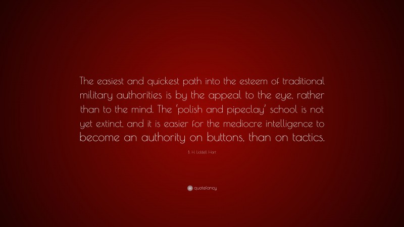 B. H. Liddell Hart Quote: “The easiest and quickest path into the esteem of traditional military authorities is by the appeal to the eye, rather than to the mind. The ‘polish and pipeclay’ school is not yet extinct, and it is easier for the mediocre intelligence to become an authority on buttons, than on tactics.”