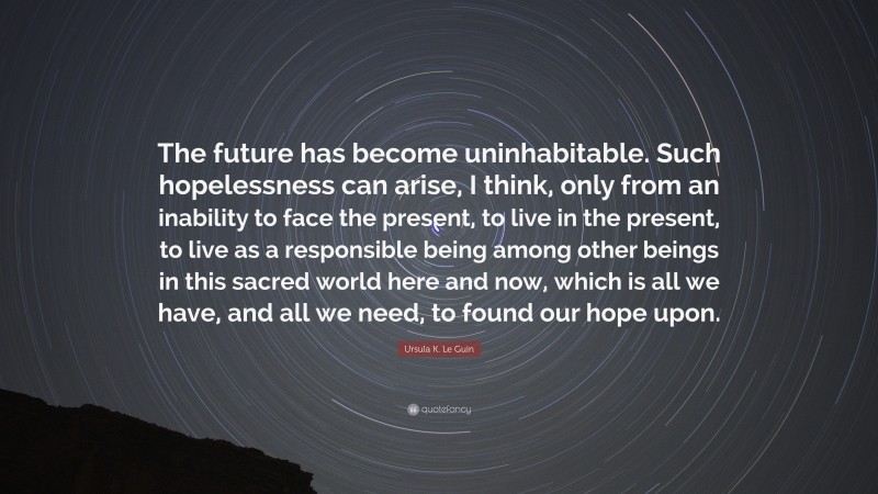 Ursula K. Le Guin Quote: “The future has become uninhabitable. Such hopelessness can arise, I think, only from an inability to face the present, to live in the present, to live as a responsible being among other beings in this sacred world here and now, which is all we have, and all we need, to found our hope upon.”