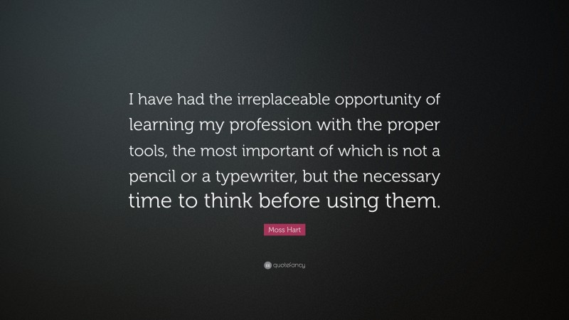 Moss Hart Quote: “I have had the irreplaceable opportunity of learning my profession with the proper tools, the most important of which is not a pencil or a typewriter, but the necessary time to think before using them.”