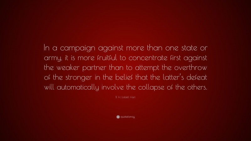 B. H. Liddell Hart Quote: “In a campaign against more than one state or army, it is more fruitful to concentrate first against the weaker partner than to attempt the overthrow of the stronger in the belief that the latter’s defeat will automatically involve the collapse of the others.”