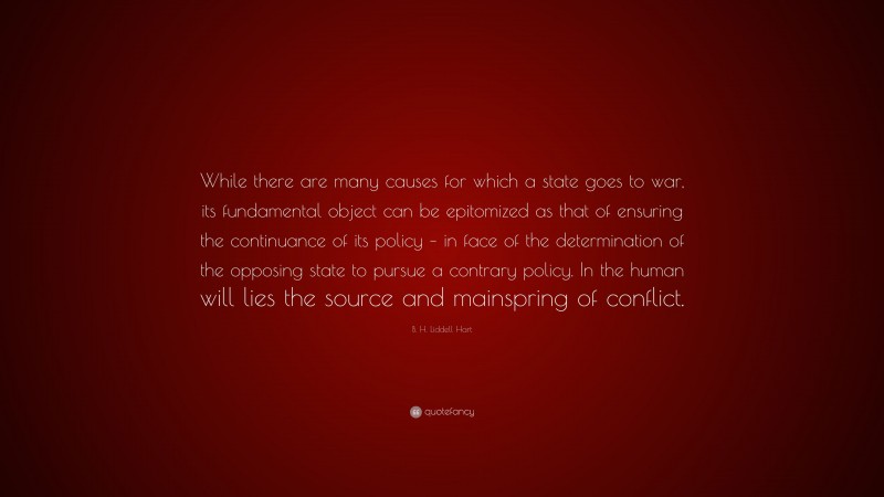 B. H. Liddell Hart Quote: “While there are many causes for which a state goes to war, its fundamental object can be epitomized as that of ensuring the continuance of its policy – in face of the determination of the opposing state to pursue a contrary policy. In the human will lies the source and mainspring of conflict.”