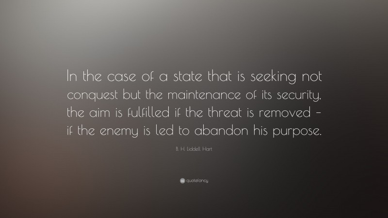 B. H. Liddell Hart Quote: “In the case of a state that is seeking not conquest but the maintenance of its security, the aim is fulfilled if the threat is removed – if the enemy is led to abandon his purpose.”