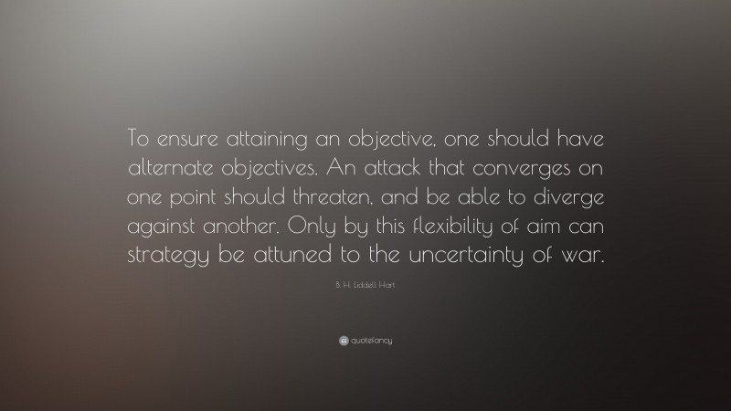 B. H. Liddell Hart Quote: “To ensure attaining an objective, one should have alternate objectives. An attack that converges on one point should threaten, and be able to diverge against another. Only by this flexibility of aim can strategy be attuned to the uncertainty of war.”