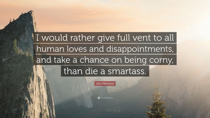 Jim Harrison Quote: “I would rather give full vent to all human loves and disappointments, and take a chance on being corny, than die a smartass.”
