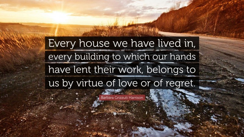 Barbara Grizzuti Harrison Quote: “Every house we have lived in, every building to which our hands have lent their work, belongs to us by virtue of love or of regret.”