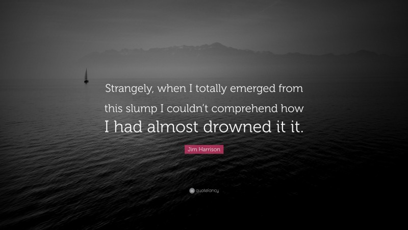 Jim Harrison Quote: “Strangely, when I totally emerged from this slump I couldn’t comprehend how I had almost drowned it it.”