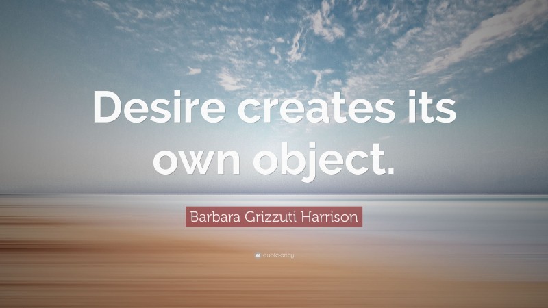 Barbara Grizzuti Harrison Quote: “Desire creates its own object.”