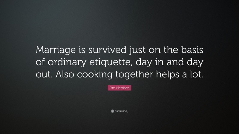Jim Harrison Quote: “Marriage is survived just on the basis of ordinary etiquette, day in and day out. Also cooking together helps a lot.”