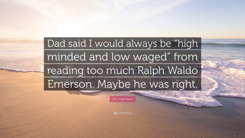 Jim Harrison Quote: “Dad said I would always be “high minded and low waged” from reading too much Ralph Waldo Emerson. Maybe he was right.”