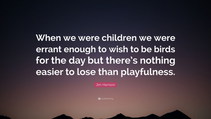 Jim Harrison Quote: “When we were children we were errant enough to wish to be birds for the day but there’s nothing easier to lose than playfulness.”