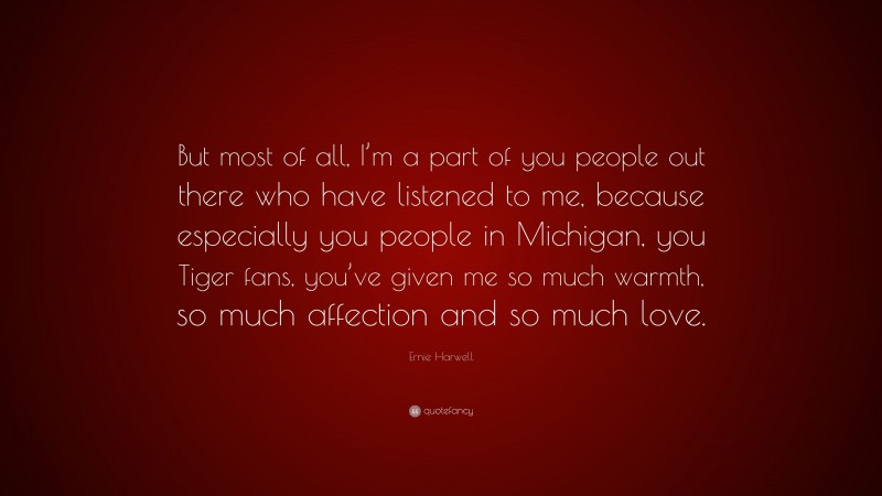 Ernie Harwell Quote: “But most of all, I’m a part of you people out there who have listened to me, because especially you people in Michigan, you Tiger fans, you’ve given me so much warmth, so much affection and so much love.”