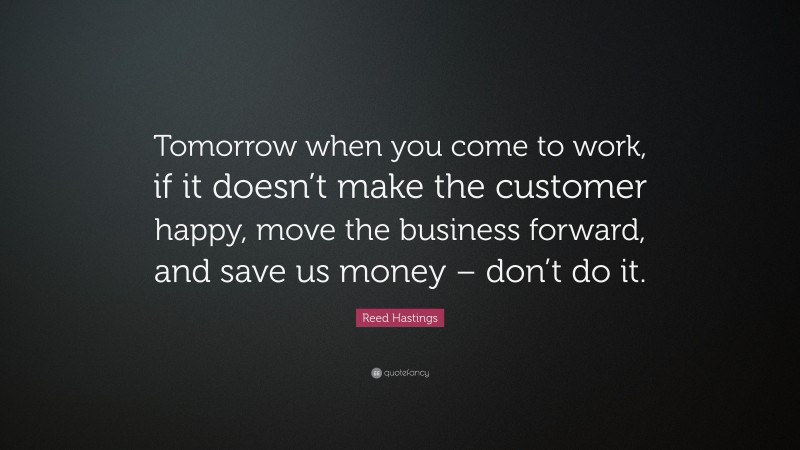 Reed Hastings Quote: “Tomorrow when you come to work, if it doesn’t make the customer happy, move the business forward, and save us money – don’t do it.”