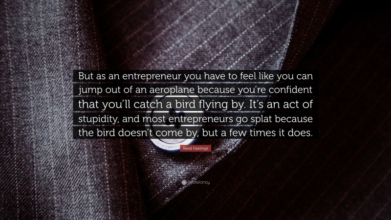 Reed Hastings Quote: “But as an entrepreneur you have to feel like you can jump out of an aeroplane because you’re confident that you’ll catch a bird flying by. It’s an act of stupidity, and most entrepreneurs go splat because the bird doesn’t come by, but a few times it does.”