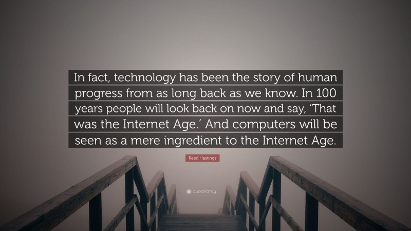 Reed Hastings Quote: “In fact, technology has been the story of human progress from as long back as we know. In 100 years people will look back on now and say, ‘That was the Internet Age.’ And computers will be seen as a mere ingredient to the Internet Age.”