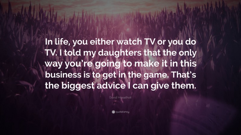 David Hasselhoff Quote: “In life, you either watch TV or you do TV. I told my daughters that the only way you’re going to make it in this business is to get in the game. That’s the biggest advice I can give them.”