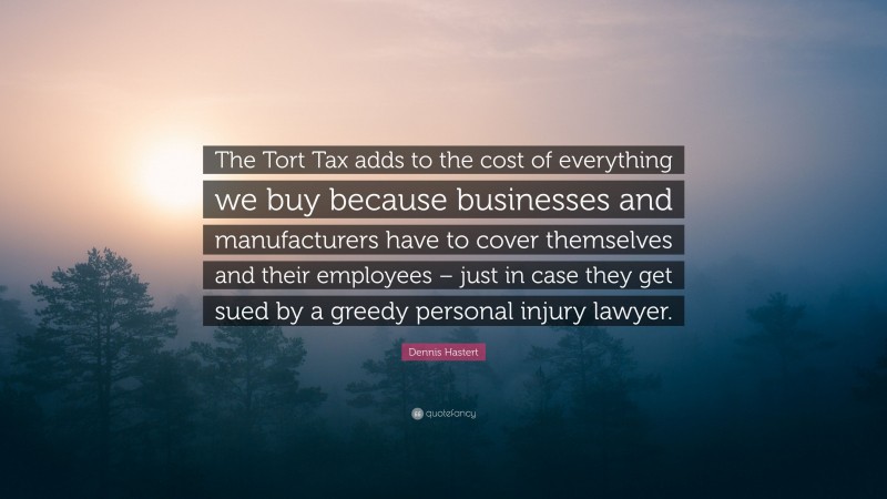 Dennis Hastert Quote: “The Tort Tax adds to the cost of everything we buy because businesses and manufacturers have to cover themselves and their employees – just in case they get sued by a greedy personal injury lawyer.”