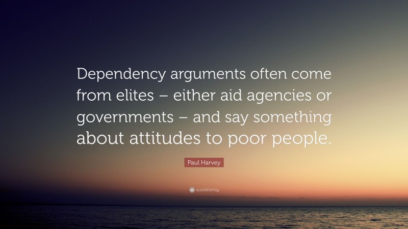 Paul Harvey Quote: “Dependency arguments often come from elites – either aid agencies or governments – and say something about attitudes to poor people.”