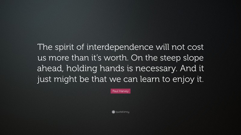 Paul Harvey Quote: “The spirit of interdependence will not cost us more than it’s worth. On the steep slope ahead, holding hands is necessary. And it just might be that we can learn to enjoy it.”