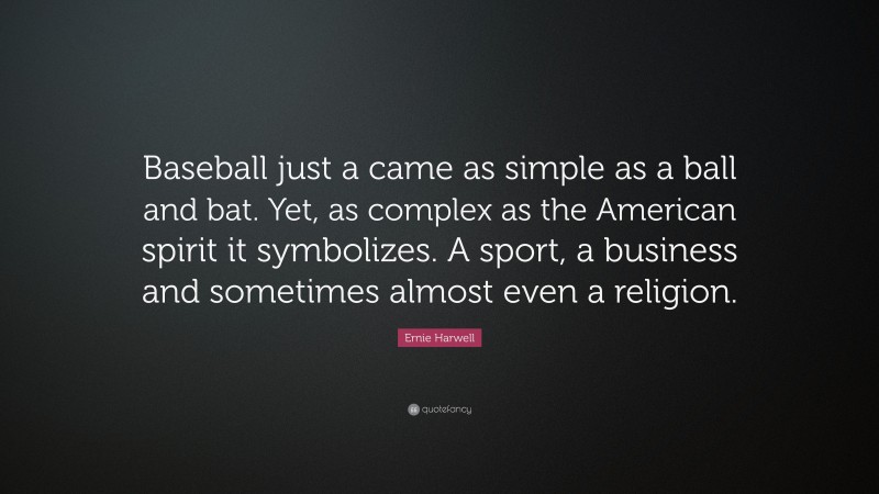 Ernie Harwell Quote: “Baseball just a came as simple as a ball and bat. Yet, as complex as the American spirit it symbolizes. A sport, a business and sometimes almost even a religion.”