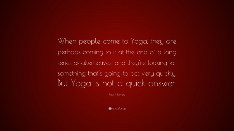 Paul Harvey Quote: “When people come to Yoga, they are perhaps coming to it at the end of a long series of alternatives, and they’re looking for something that’s going to act very quickly. But Yoga is not a quick answer.”