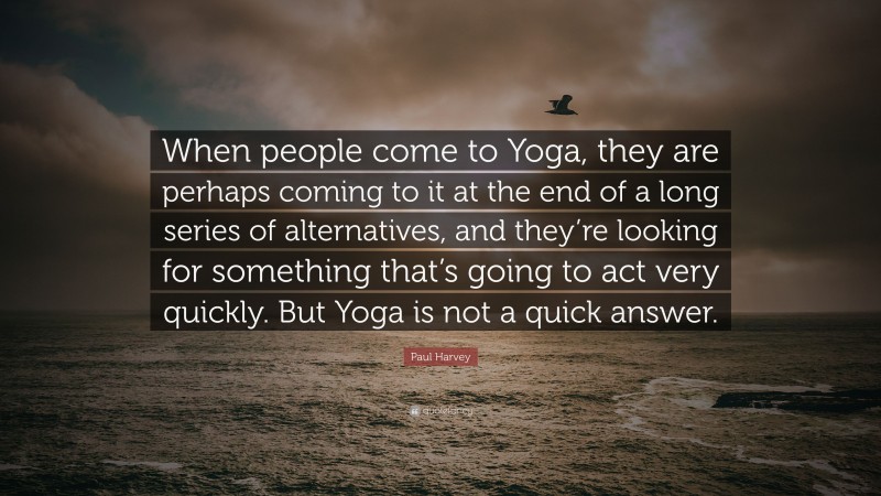 Paul Harvey Quote: “When people come to Yoga, they are perhaps coming to it at the end of a long series of alternatives, and they’re looking for something that’s going to act very quickly. But Yoga is not a quick answer.”