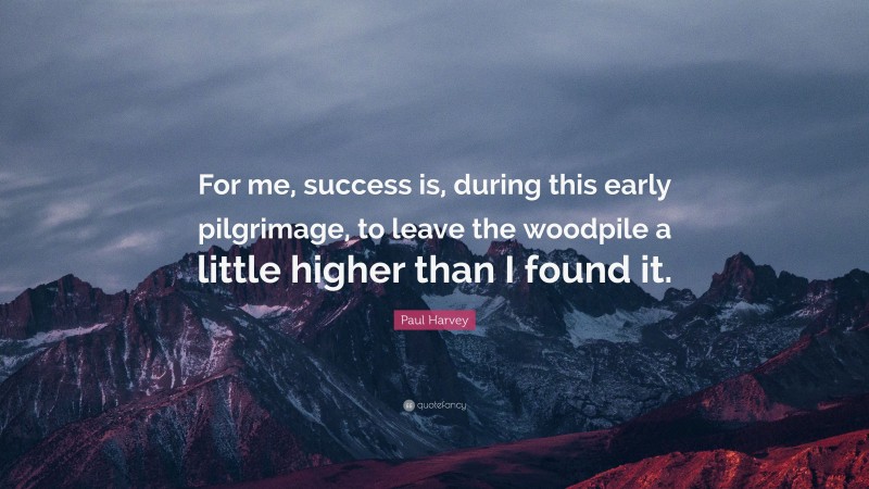 Paul Harvey Quote: “For me, success is, during this early pilgrimage, to leave the woodpile a little higher than I found it.”