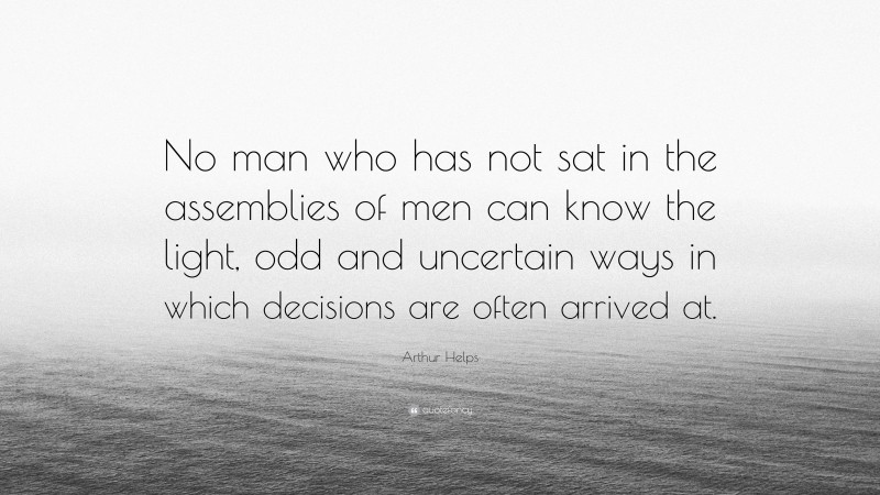 Arthur Helps Quote: “No man who has not sat in the assemblies of men can know the light, odd and uncertain ways in which decisions are often arrived at.”