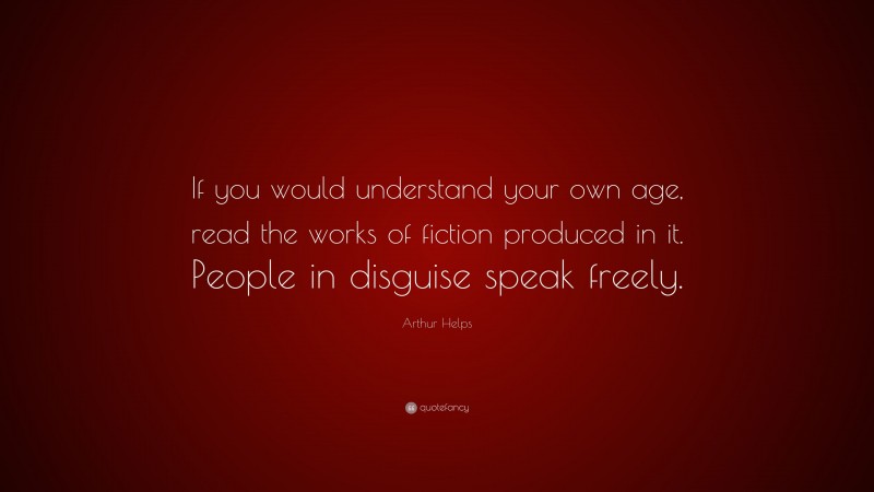 Arthur Helps Quote: “If you would understand your own age, read the works of fiction produced in it. People in disguise speak freely.”