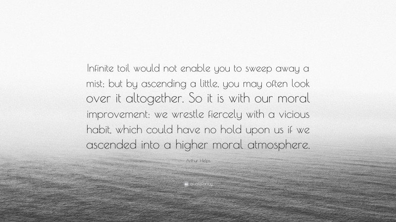 Arthur Helps Quote: “Infinite toil would not enable you to sweep away a mist; but by ascending a little, you may often look over it altogether. So it is with our moral improvement: we wrestle fiercely with a vicious habit, which could have no hold upon us if we ascended into a higher moral atmosphere.”