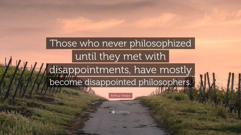 Arthur Helps Quote: “Those who never philosophized until they met with disappointments, have mostly become disappointed philosophers.”