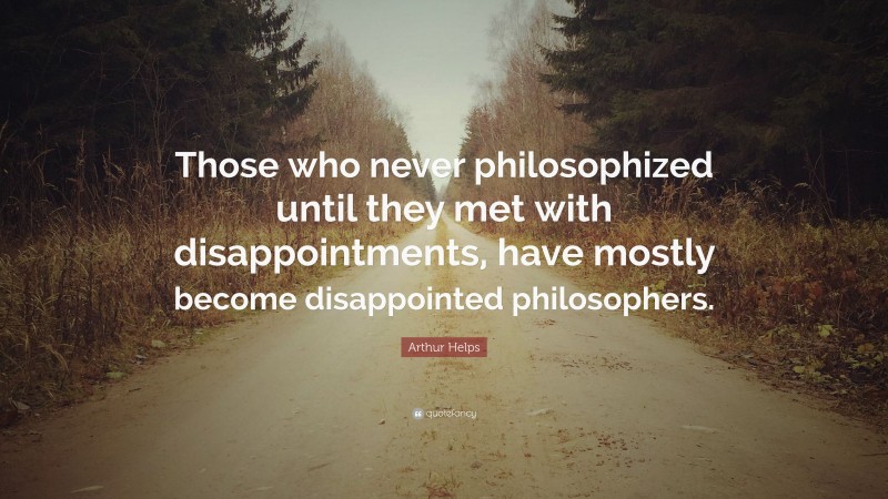 Arthur Helps Quote: “Those who never philosophized until they met with disappointments, have mostly become disappointed philosophers.”