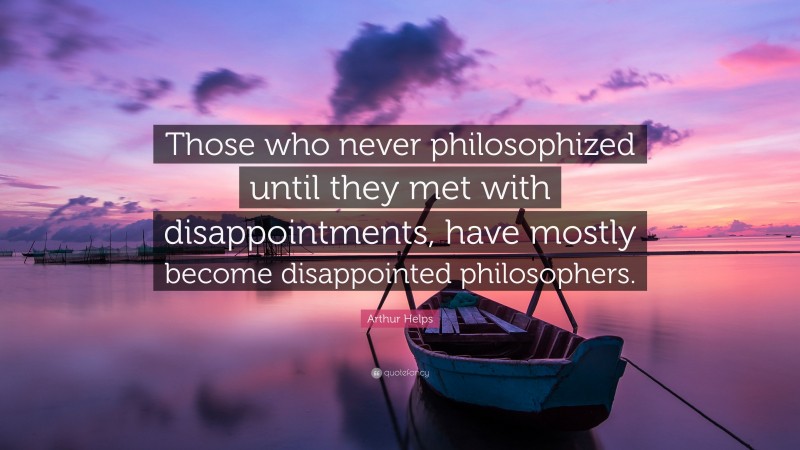 Arthur Helps Quote: “Those who never philosophized until they met with disappointments, have mostly become disappointed philosophers.”