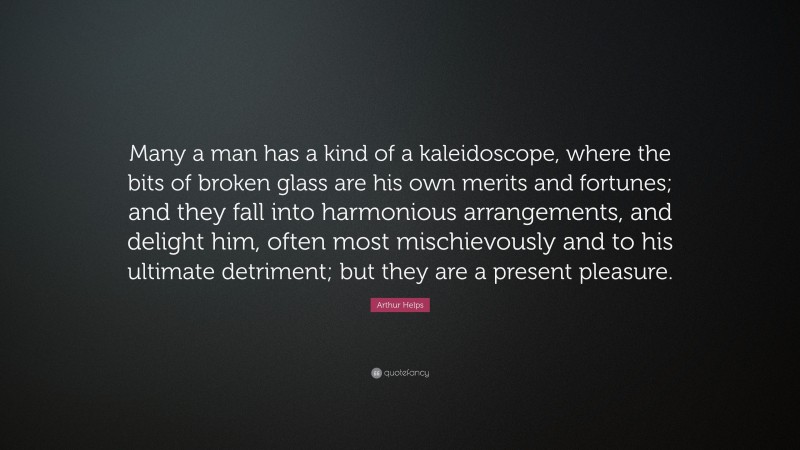 Arthur Helps Quote: “Many a man has a kind of a kaleidoscope, where the bits of broken glass are his own merits and fortunes; and they fall into harmonious arrangements, and delight him, often most mischievously and to his ultimate detriment; but they are a present pleasure.”